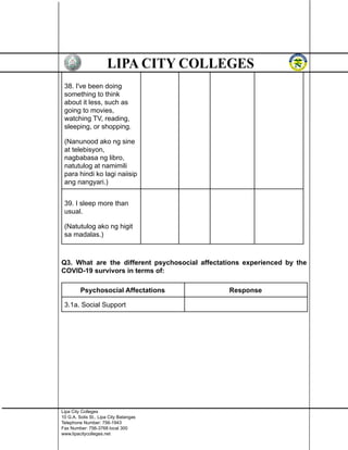 38. I've been doing
something to think
about it less, such as
going to movies,
watching TV, reading,
sleeping, or shopping.
(Nanunood ako ng sine
at telebisyon,
nagbabasa ng libro,
natutulog at namimili
para hindi ko lagi naiisip
ang nangyari.)
39. I sleep more than
usual.
(Natutulog ako ng higit
sa madalas.)
Q3. What are the different psychosocial affectations experienced by the
COVID-19 survivors in terms of:
Psychosocial Affectations Response
3.1a. Social Support
Lipa City Colleges
10 G.A. Solis St., Lipa City Batangas
Telephone Number: 756-1943
Fax Number: 756-3768 local 300
www.lipacitycolleges.net
 