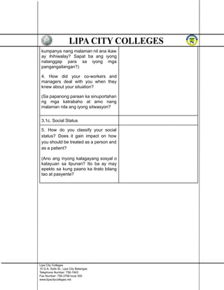 kumpanya nang malaman nil ana ikaw
ay ihihiwalay? Sapat ba ang iyong
natanggap para sa iyong mga
pangangailangan?)
4. How did your co-workers and
managers deal with you when they
knew about your situation?
(Sa papanong paraan ka sinuportahan
ng mga katrabaho at amo nang
malaman nila ang iyong sitwasyon?
3.1c. Social Status
5. How do you classify your social
status? Does it gain impact on how
you should be treated as a person and
as a patient?
(Ano ang inyong kalagayang sosyal o
katayuan sa lipunan? Ito ba ay may
epekto sa kung paano ka itrato bilang
tao at pasyente?
Lipa City Colleges
10 G.A. Solis St., Lipa City Batangas
Telephone Number: 756-1943
Fax Number: 756-3768 local 300
www.lipacitycolleges.net
 