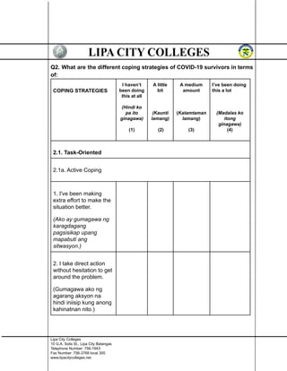 Q2. What are the different coping strategies of COVID-19 survivors in terms
of:
COPING STRATEGIES
I haven’t
been doing
this at all
(Hindi ko
pa ito
ginagawa)
(1)
A little
bit
(Kaunti
lamang)
(2)
A medium
amount
(Katamtaman
lamang)
(3)
I’ve been doing
this a lot
(Madalas ko
itong
ginagawa)
(4)
2.1. Task-Oriented
2.1a. Active Coping
1. I've been making
extra effort to make the
situation better.
(Ako ay gumagawa ng
karagdagang
pagsisikap upang
mapabuti ang
sitwasyon.)
2. I take direct action
without hesitation to get
around the problem.
(Gumagawa ako ng
agarang aksyon na
hindi iniisip kung anong
kahinatnan nito.)
Lipa City Colleges
10 G.A. Solis St., Lipa City Batangas
Telephone Number: 756-1943
Fax Number: 756-3768 local 300
www.lipacitycolleges.net
 