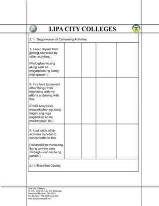 2.1c. Suppression of Competing Activities
7. I keep myself from
getting distracted by
other activities.
(Pinipigilan ko ang
aking sarili na
magambala ng ibang
mga gawain.)
8. I try hard to prevent
other things from
interfering with my
efforts at dealing with
this.
(Pinilit kong hindi
maapektuhan ng ibang
bagay ang mga
pagsisikap ko na
malampasan ito.)
9. I put aside other
activities in order to
concentrate on this.
(Isinantabi ko muna ang
ibang gawain para
mapagtuunan ko ito ng
pansin.)
2.1d. Restraint Coping
Lipa City Colleges
10 G.A. Solis St., Lipa City Batangas
Telephone Number: 756-1943
Fax Number: 756-3768 local 300
www.lipacitycolleges.net
 