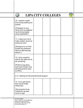10. I restrain myself
from doing anything too
quickly.
(Pinipigilan ko ang
aking sarili sa paggawa
ng anumang bagay
nang napakabilis.)
11. I make sure not to
make matters worse by
acting too soon.
(Sinisiguro ko na hindi
lumala ang sitwasyon
dahil sa agarang pag
aksyon.)
12. I force myself to
wait for the right time to
do something.
(Pinilit ko ang aking
sarili para hintayin ang
tamang panahon para
kumilos.)
2.1e. Seeking of Instrumental Social Support
13. I try to get advice
from social media
influencers.
(Sinusubukan kong
makakuha ng payo
mula sa mga
Lipa City Colleges
10 G.A. Solis St., Lipa City Batangas
Telephone Number: 756-1943
Fax Number: 756-3768 local 300
www.lipacitycolleges.net
 