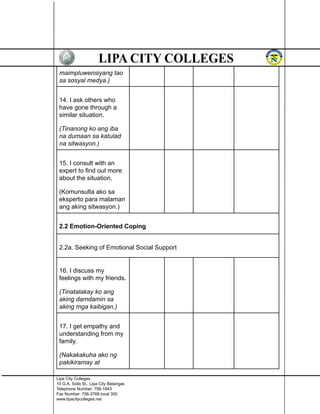 maimpluwensiyang tao
sa sosyal medya.)
14. I ask others who
have gone through a
similar situation.
(Tinanong ko ang iba
na dumaan sa katulad
na sitwasyon.)
15. I consult with an
expert to find out more
about the situation.
(Komunsulta ako sa
eksperto para malaman
ang aking sitwasyon.)
2.2 Emotion-Oriented Coping
2.2a. Seeking of Emotional Social Support
16. I discuss my
feelings with my friends.
(Tinatalakay ko ang
aking damdamin sa
aking mga kaibigan.)
17. I get empathy and
understanding from my
family.
(Nakakakuha ako ng
pakikiramay at
Lipa City Colleges
10 G.A. Solis St., Lipa City Batangas
Telephone Number: 756-1943
Fax Number: 756-3768 local 300
www.lipacitycolleges.net
 