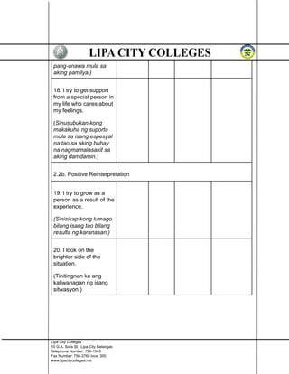 pang-unawa mula sa
aking pamilya.)
18. I try to get support
from a special person in
my life who cares about
my feelings.
(Sinusubukan kong
makakuha ng suporta
mula sa isang espesyal
na tao sa aking buhay
na nagmamalasakit sa
aking damdamin.)
2.2b. Positive Reinterpretation
19. I try to grow as a
person as a result of the
experience.
(Sinisikap kong lumago
bilang isang tao bilang
resulta ng karanasan.)
20. I look on the
brighter side of the
situation.
(Tinitingnan ko ang
kaliwanagan ng isang
sitwasyon.)
Lipa City Colleges
10 G.A. Solis St., Lipa City Batangas
Telephone Number: 756-1943
Fax Number: 756-3768 local 300
www.lipacitycolleges.net
 