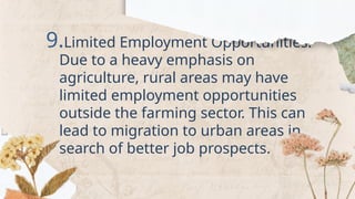 9.Limited Employment Opportunities:
Due to a heavy emphasis on
agriculture, rural areas may have
limited employment opportunities
outside the farming sector. This can
lead to migration to urban areas in
search of better job prospects.
 