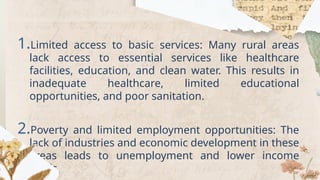 1.Limited access to basic services: Many rural areas
lack access to essential services like healthcare
facilities, education, and clean water. This results in
inadequate healthcare, limited educational
opportunities, and poor sanitation.
2.Poverty and limited employment opportunities: The
lack of industries and economic development in these
areas leads to unemployment and lower income
levels.
 