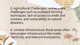 3. Agricultural Challenges: farmers face
challenges such as outdated farming
techniques, lack of access to credit and
markets, and vulnerability to natural
disasters.
4. Limited infrastructure: Rural areas often
lack proper infrastructure like roads,
electricity, and telecommunications.
 