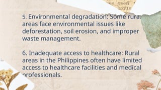 5. Environmental degradation: Some rural
areas face environmental issues like
deforestation, soil erosion, and improper
waste management.
6. Inadequate access to healthcare: Rural
areas in the Philippines often have limited
access to healthcare facilities and medical
professionals.
 