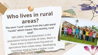 Who lives in rural
areas?
The term “rural” comes from the Latin word
“ruralis” which means “the country, rural
land”.
IMF (2001), Rural population is the
population living outside of cities. Work in
these areas is often more focused on
agriculture than urban areas. Developing
countries tend to have a higher rural
lation than more developed countries.
 