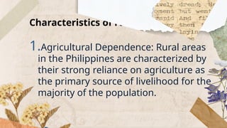 Characteristics of rural areas
1.Agricultural Dependence: Rural areas
in the Philippines are characterized by
their strong reliance on agriculture as
the primary source of livelihood for the
majority of the population.
 
