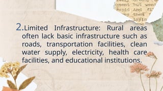 2.Limited Infrastructure: Rural areas
often lack basic infrastructure such as
roads, transportation facilities, clean
water supply, electricity, health care
facilities, and educational institutions.
 