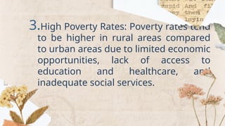 3.High Poverty Rates: Poverty rates tend
to be higher in rural areas compared
to urban areas due to limited economic
opportunities, lack of access to
education and healthcare, and
inadequate social services.
 