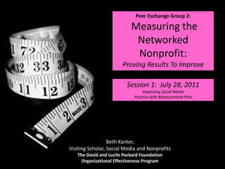 Peer Exchange Group 2:  Measuring the Networked Nonprofit:  Proving Results To Improve Session 1:  July 28, 2011 Improving Social Media Practice with Measurement Pilot Beth Kanter, Visiting Scholar, Social Media and Nonprofits The David and Lucile Packard Foundation Organizational Effectiveness Program 