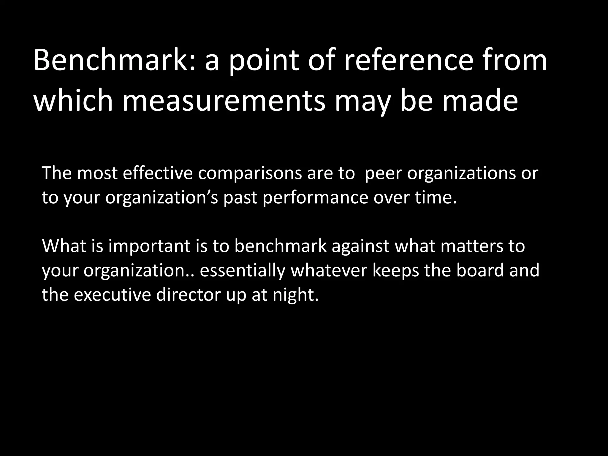 Benchmark: a point of reference from
which measurements may be made

The most effective comparisons are to peer organizations or
to your organization’s past performance over time.

What is important is to benchmark against what matters to
your organization.. essentially whatever keeps the board and
the executive director up at night.
 