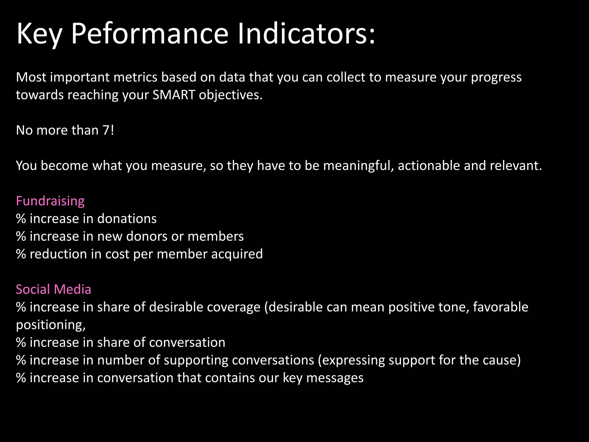 Key Peformance Indicators:
Most important metrics based on data that you can collect to measure your progress
towards reaching your SMART objectives.

No more than 7!

You become what you measure, so they have to be meaningful, actionable and relevant.

Fundraising
% increase in donations
% increase in new donors or members
% reduction in cost per member acquired

Social Media
% increase in share of desirable coverage (desirable can mean positive tone, favorable
positioning,
% increase in share of conversation
% increase in number of supporting conversations (expressing support for the cause)
% increase in conversation that contains our key messages
 