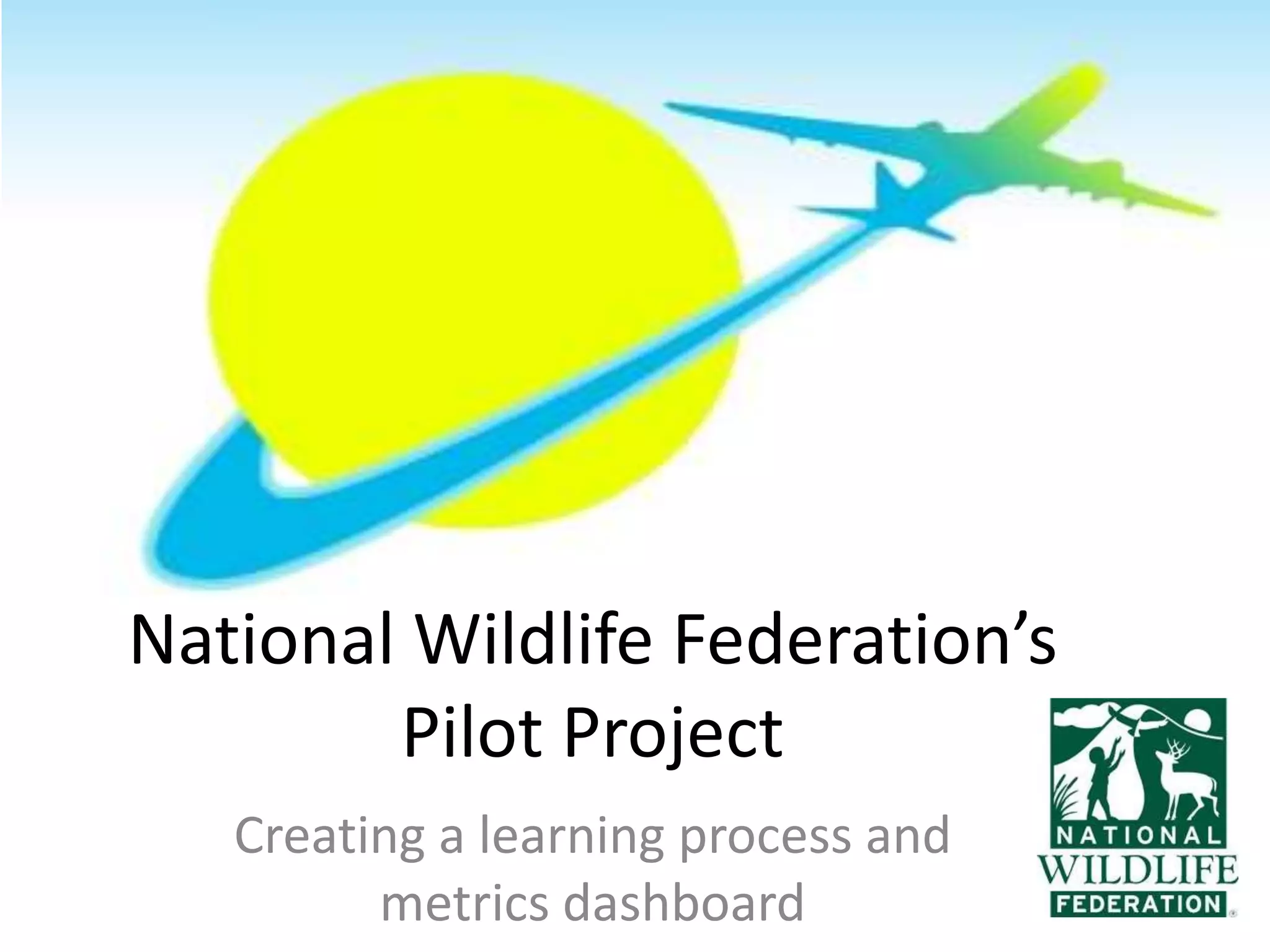 National Wildlife Federation’s
        Pilot Project
   Creating a learning process and
         metrics dashboard
 