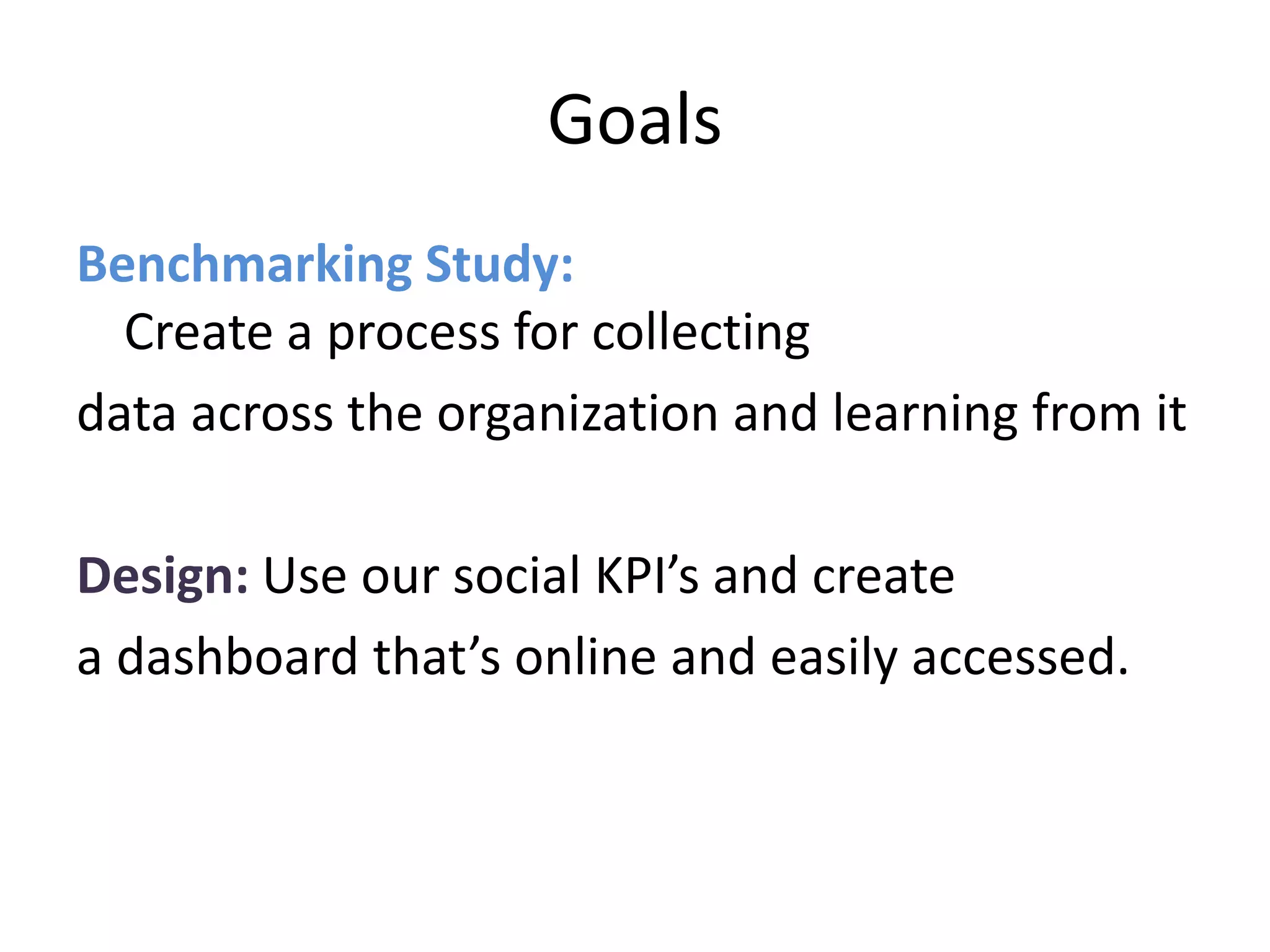 Goals
Benchmarking Study:
  Create a process for collecting
data across the organization and learning from it

Design: Use our social KPI’s and create
a dashboard that’s online and easily accessed.
 