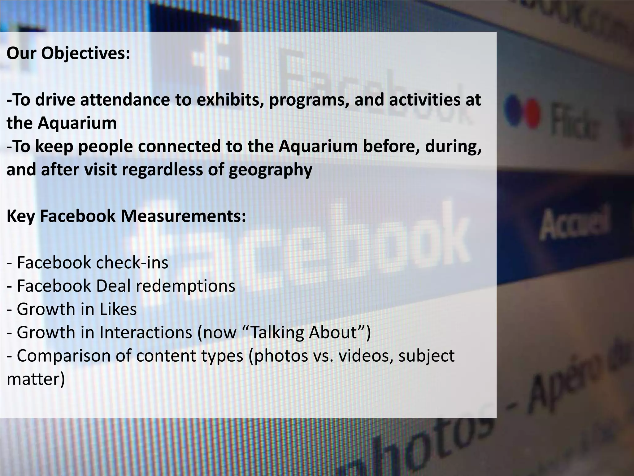 Our Objectives:

-To drive attendance to exhibits, programs, and activities at
the Aquarium
-To keep people connected to the Aquarium before, during,
and after visit regardless of geography

Key Facebook Measurements:

- Facebook check-ins
- Facebook Deal redemptions
- Growth in Likes
- Growth in Interactions (now “Talking About”)
- Comparison of content types (photos vs. videos, subject
matter)
 