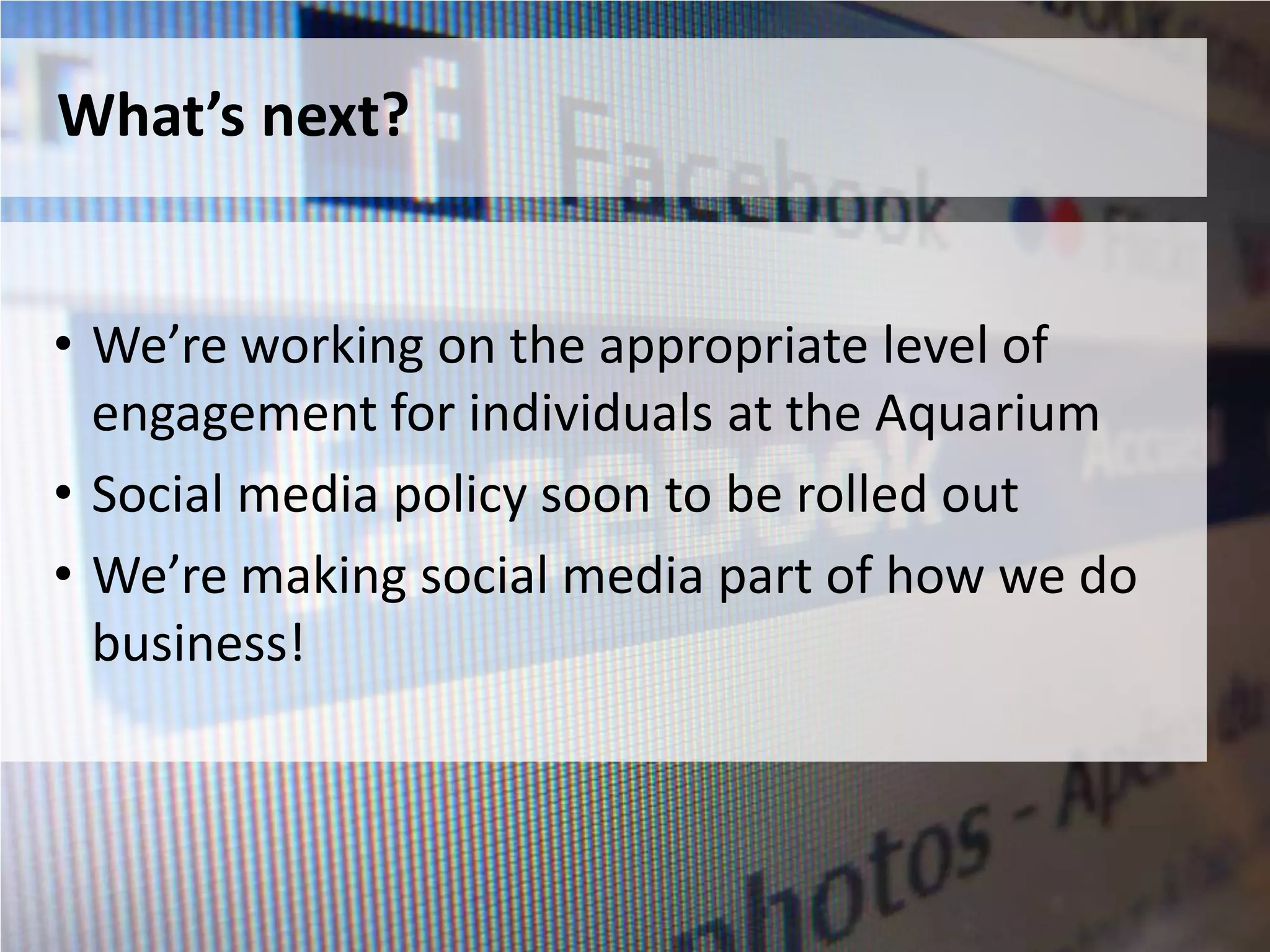 What’s next?


• We’re working on the appropriate level of
  engagement for individuals at the Aquarium
• Social media policy soon to be rolled out
• We’re making social media part of how we do
  business!
 