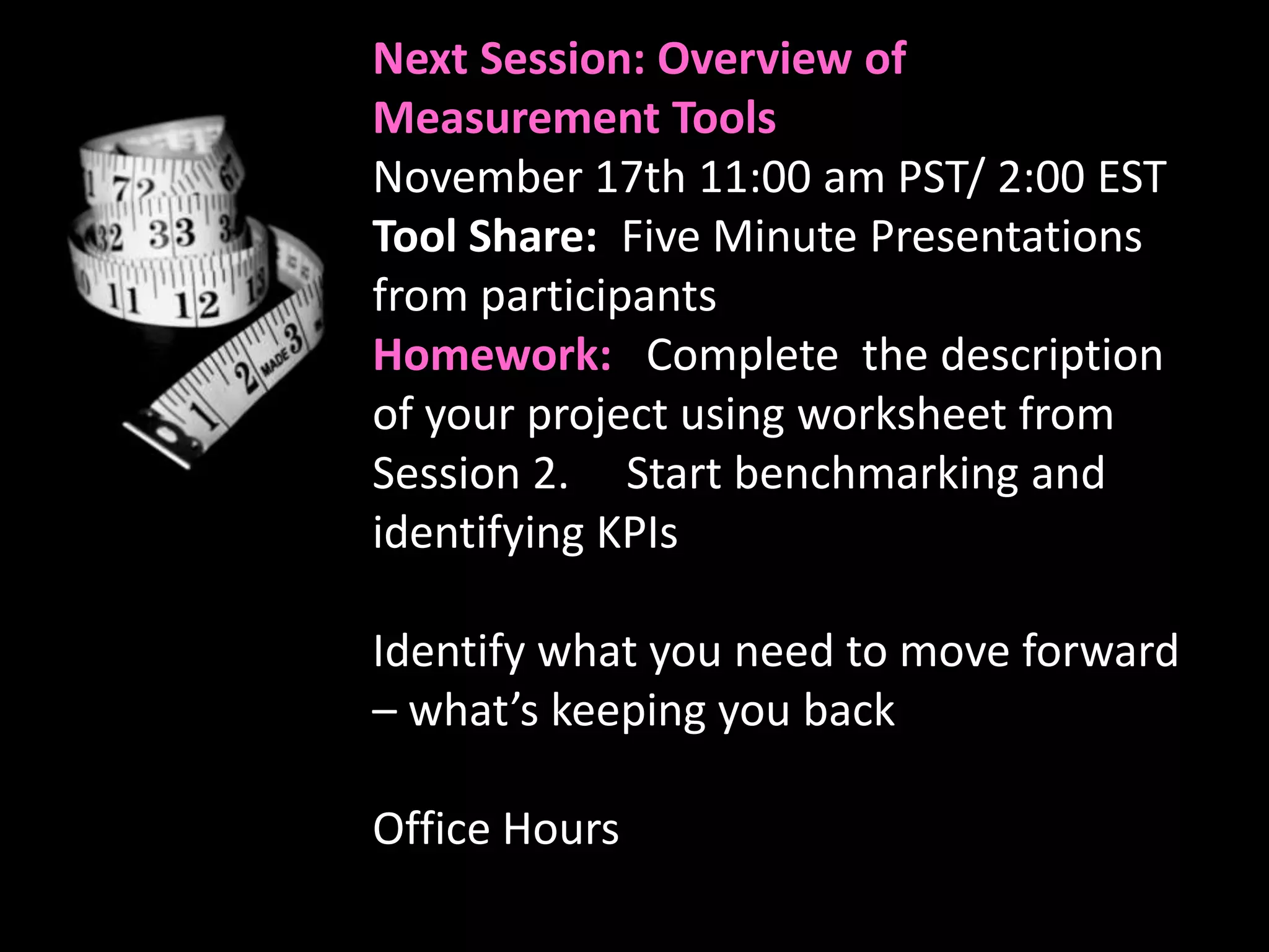 Next Session: Overview of
Measurement Tools
November 17th 11:00 am PST/ 2:00 EST
Tool Share: Five Minute Presentations
from participants
Homework: Complete the description
of your project using worksheet from
Session 2. Start benchmarking and
identifying KPIs

Identify what you need to move forward
– what’s keeping you back

Office Hours
 