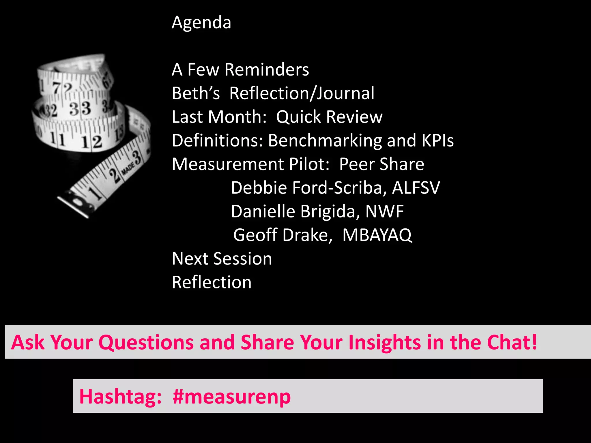 Agenda

                A Few Reminders
                Beth’s Reflection/Journal
                Last Month: Quick Review
                Definitions: Benchmarking and KPIs
                Measurement Pilot: Peer Share
                        Debbie Ford-Scriba, ALFSV
                        Danielle Brigida, NWF
                        Geoff Drake, MBAYAQ
                Next Session
                Reflection


Ask Your Questions and Share Your Insights in the Chat!

       Hashtag: #measurenp
 
