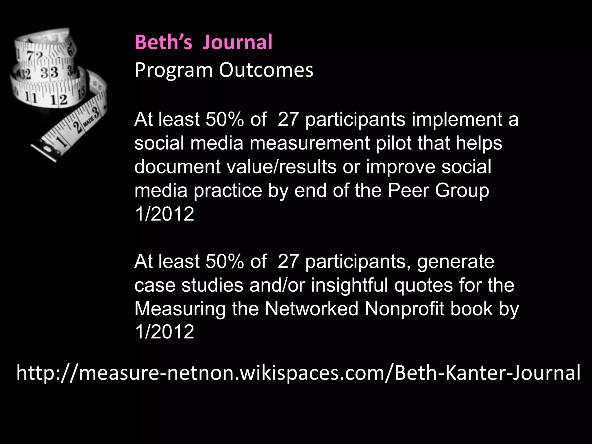 Beth’s Journal
           Program Outcomes

           At least 50% of 27 participants implement a
           social media measurement pilot that helps
           document value/results or improve social
           media practice by end of the Peer Group
           1/2012

           At least 50% of 27 participants, generate
           case studies and/or insightful quotes for the
           Measuring the Networked Nonprofit book by
           1/2012

http://measure-netnon.wikispaces.com/Beth-Kanter-Journal
 