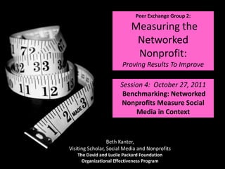 Peer Exchange Group 2:

                           Measuring the
                            Networked
                            Nonprofit:
                       Proving Results To Improve

                      Session 4: October 27, 2011
                       Benchmarking: Networked
                      Nonprofits Measure Social
                           Media in Context


                  Beth Kanter,
Visiting Scholar, Social Media and Nonprofits
   The David and Lucile Packard Foundation
     Organizational Effectiveness Program
 