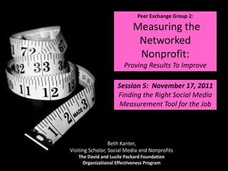 Peer Exchange Group 2:

                           Measuring the
                            Networked
                            Nonprofit:
                       Proving Results To Improve

                    Session 5: November 17, 2011
                    Finding the Right Social Media
                     Measurement Tool for the Job




                  Beth Kanter,
Visiting Scholar, Social Media and Nonprofits
   The David and Lucile Packard Foundation
     Organizational Effectiveness Program
 