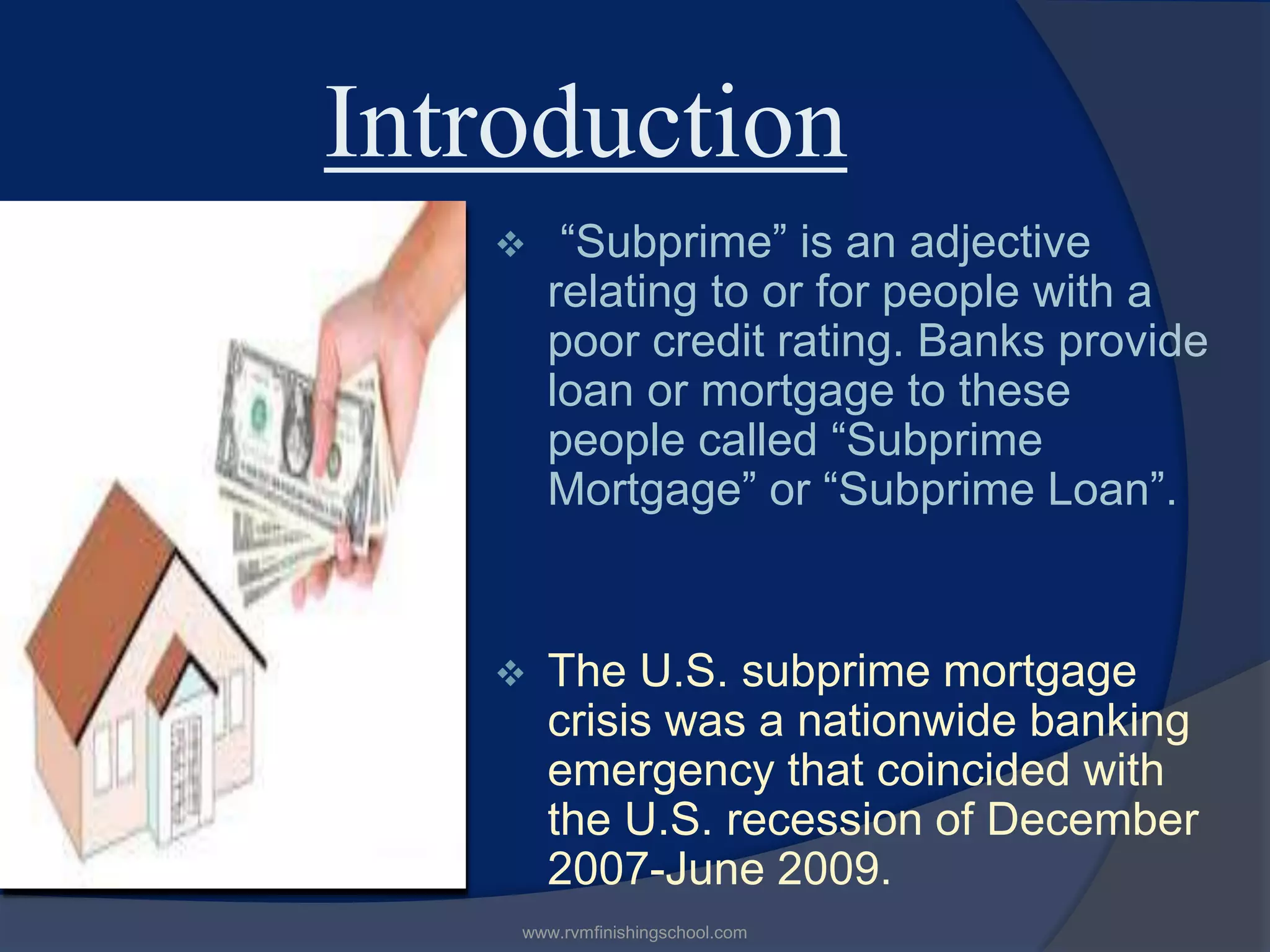 Introduction
“Subprime” is an adjective
relating to or for people with a
poor credit rating. Banks provide
loan or mortgage to these
people called “Subprime
Mortgage” or “Subprime Loan”.
The U.S. subprime mortgage
crisis was a nationwide banking
emergency that coincided with
the U.S. recession of December
2007-June 2009.
www.rvmfinishingschool.com