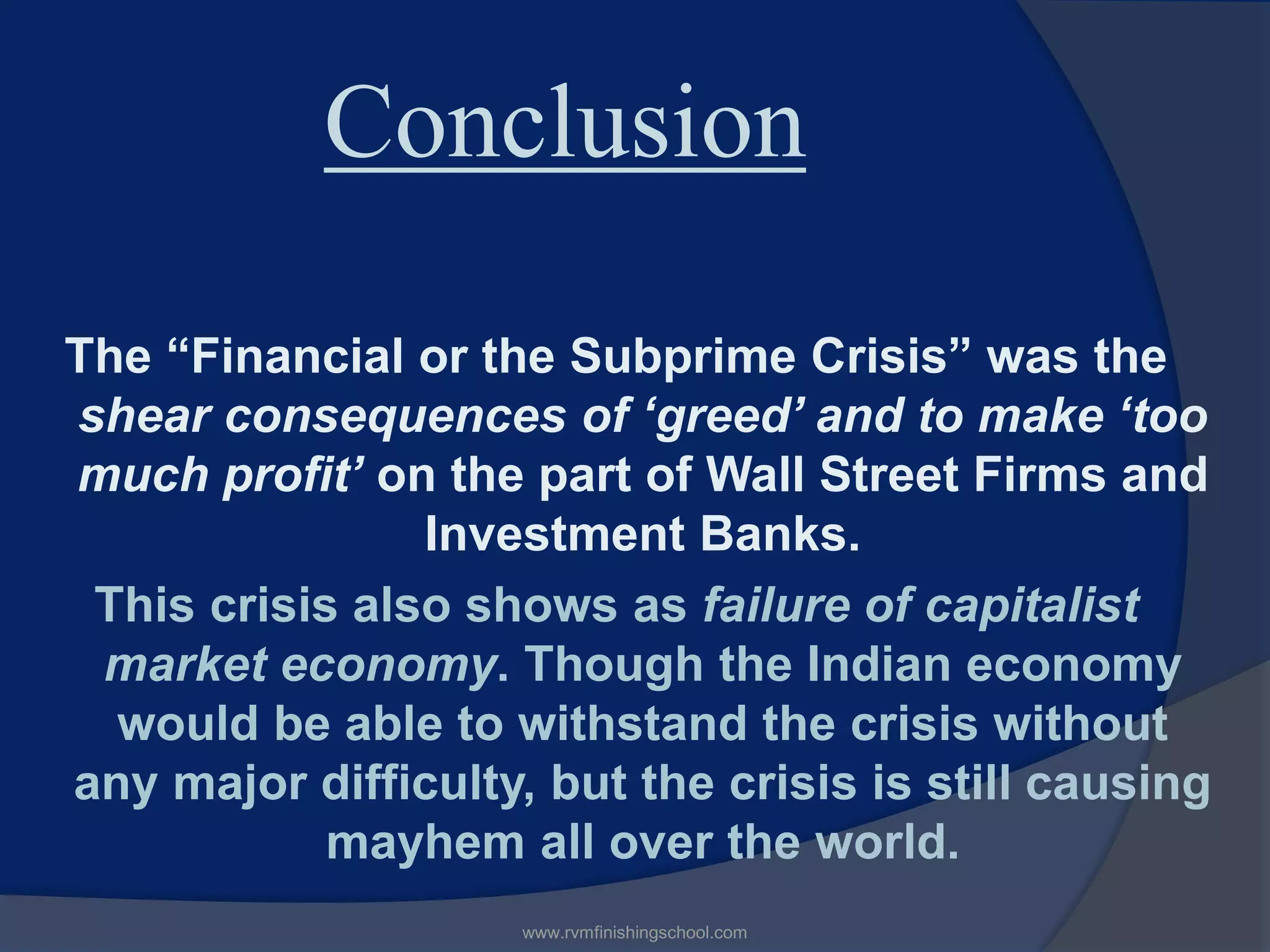 Conclusion
The “Financial or the Subprime Crisis” was the
shear consequences of ‘greed’ and to make ‘too
much profit’ on the part of Wall Street Firms and
Investment Banks.
This crisis also shows as failure of capitalist
market economy. Though the Indian economy
would be able to withstand the crisis without
any major difficulty, but the crisis is still causing
mayhem all over the world.
www.rvmfinishingschool.com