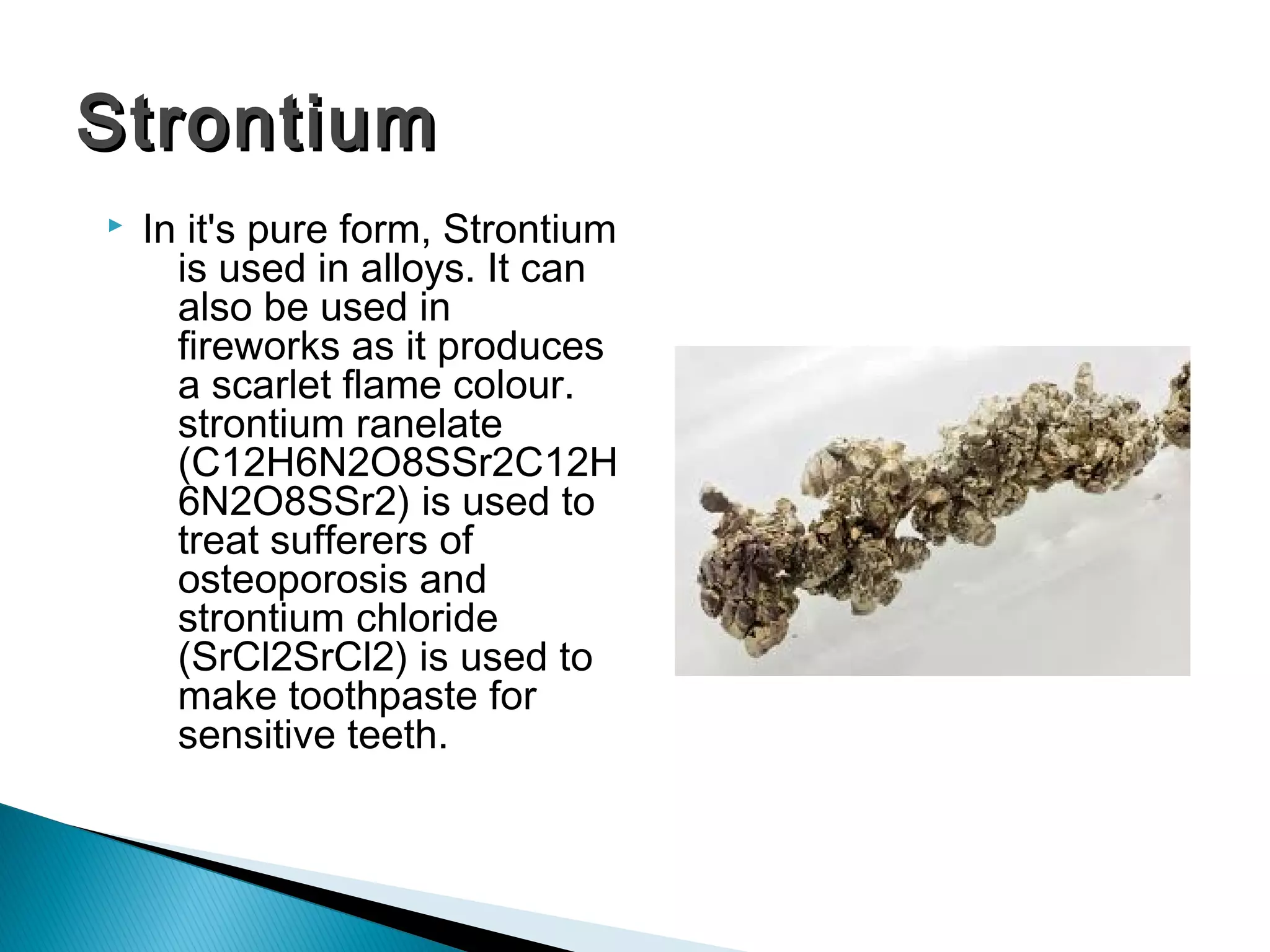  In it's pure form, Strontium
is used in alloys. It can
also be used in
fireworks as it produces
a scarlet flame colour.
strontium ranelate
(C12H6N2O8SSr2C12H
6N2O8SSr2) is used to
treat sufferers of
osteoporosis and
strontium chloride
(SrCl2SrCl2) is used to
make toothpaste for
sensitive teeth. 
StrontiumStrontium
 