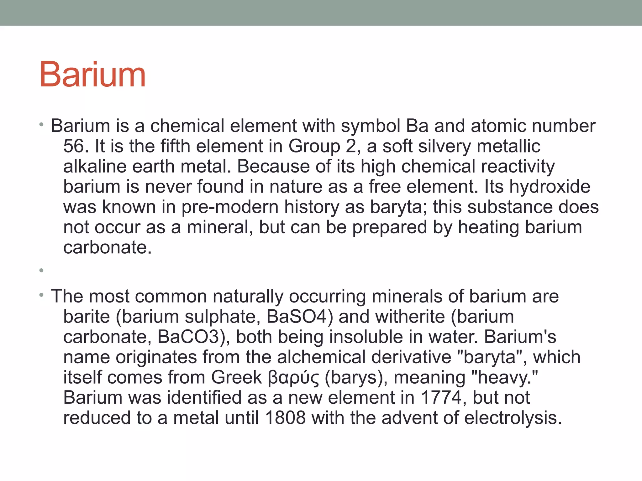 Barium
• Barium is a chemical element with symbol Ba and atomic number
56. It is the fifth element in Group 2, a soft silvery metallic
alkaline earth metal. Because of its high chemical reactivity
barium is never found in nature as a free element. Its hydroxide
was known in pre-modern history as baryta; this substance does
not occur as a mineral, but can be prepared by heating barium
carbonate.
•
• The most common naturally occurring minerals of barium are
barite (barium sulphate, BaSO4) and witherite (barium
carbonate, BaCO3), both being insoluble in water. Barium's
name originates from the alchemical derivative "baryta", which
itself comes from Greek βαρύς (barys), meaning "heavy."
Barium was identified as a new element in 1774, but not
reduced to a metal until 1808 with the advent of electrolysis.
 