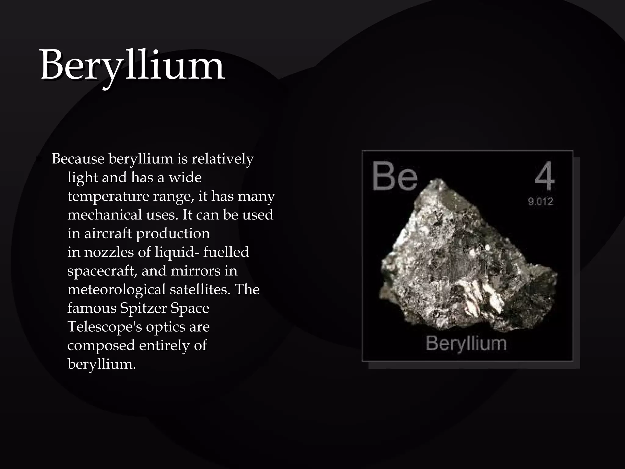  Because beryllium is relatively
light and has a wide
temperature range, it has many
mechanical uses. It can be used
in aircraft production
in nozzles of liquid- fuelled
spacecraft, and mirrors in
meteorological satellites. The
famous Spitzer Space
Telescope's optics are
composed entirely of
beryllium.
BerylliumBeryllium
 