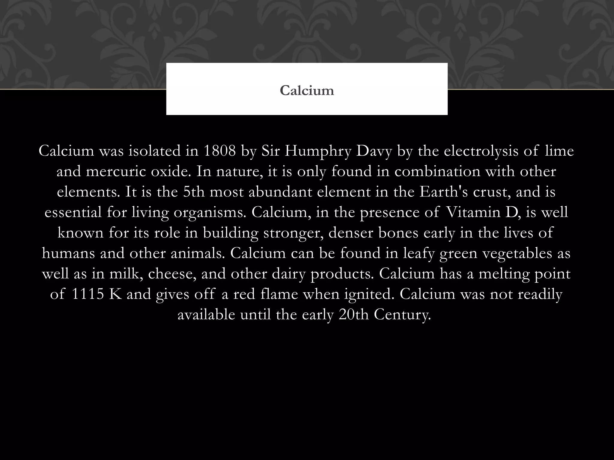 Calcium was isolated in 1808 by Sir Humphry Davy by the electrolysis of lime
and mercuric oxide. In nature, it is only found in combination with other
elements. It is the 5th most abundant element in the Earth's crust, and is
essential for living organisms. Calcium, in the presence of Vitamin D, is well
known for its role in building stronger, denser bones early in the lives of
humans and other animals. Calcium can be found in leafy green vegetables as
well as in milk, cheese, and other dairy products. Calcium has a melting point
of 1115 K and gives off a red flame when ignited. Calcium was not readily
available until the early 20th Century. 
Calcium
 