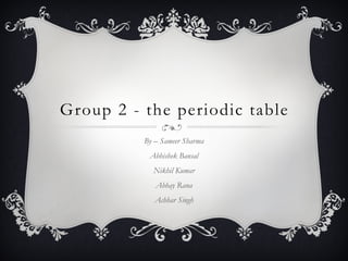 Group 2 - the periodic table
By – Sameer Sharma
Abhishek Bansal
Nikhil Kumar
Abhay Rana
Achhar Singh
 