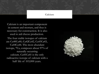 Calcium is an important component
in cement and mortars, and thus is
necessary for construction. It is also
used to aid cheese production. 
The four stable isotopes of calcium
are Ca40Ca40, Ca42Ca42, Ca43Ca43, 
Ca44Ca44. The most abundant
isotope, 40Ca, composes about 97% of
naturally occurring
calcium. Ca41Ca41 is the only
radioactive isotope of calcium with a
half life of 103,000 years. 
Calcium
 