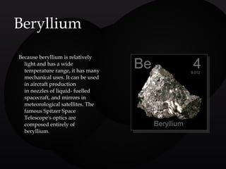  Because beryllium is relatively
light and has a wide
temperature range, it has many
mechanical uses. It can be used
in aircraft production
in nozzles of liquid- fuelled
spacecraft, and mirrors in
meteorological satellites. The
famous Spitzer Space
Telescope's optics are
composed entirely of
beryllium.
BerylliumBeryllium
 