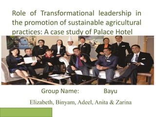 Role of Transformational leadership in
the promotion of sustainable agricultural
practices: A case study of Palace Hotel
Group Name: Bayu
Elizabeth, Binyam, Adeel, Anita & Zarina
 