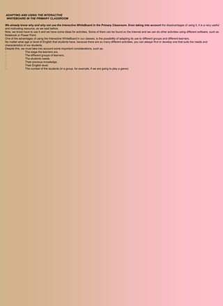 ADAPTING AND USING THE INTERACTIVE
WHITEBOARD IN THE PRIMARY CLASSROOM

We already know why and why not use the Interactive WhiteBoard in the Primary Classroom. Even taking into account the disadvantages of using it, it is a very useful
and motivating resource, as we said before.
Now, we know have to use it and we have some ideas for activities. Some of them can be found on the Internet and we can do other activities using different software, such as
Notebook or Power Point.
One of the advantages of using the Interactive WhiteBoard in our classes, is the possibility of adapting its use to different groups and different learners.
No matter what age or level of English that students have, because there are so many different activities, you can always find or develop one that suits the needs and
characteristics of our students.
Despite this, we must take into account some important considerations, such as:
                The stage the learners are.
                The different groups of learners.
                The students needs.
                Their previous knowledge.
                Their English level.
                The number of the students (in a group, for example, if we are going to play a game)
 