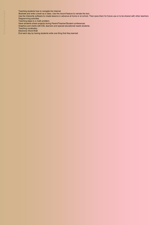    Teaching students how to navigate the Internet
   Illustrate and write a book as a class. Use the record feature to narrate the text.
   Use the Interwrite software to create lessons in advance at home or at school. Then save them for future use or to be shared with other teachers
   Diagramming activities
   Teaching steps to a math problem.
   Have students share projects during Parent/Teacher/Student conferences
   Graphics and charts with ESL learners and special educational needs students.
   Teaching vocabulary
   Electronic Word Wall
   End each day by having students write one thing that they learned
 