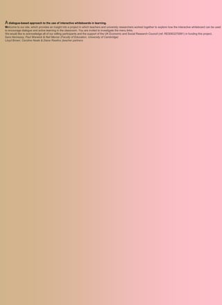 A dialogue-based approach to the use of interactive whiteboards in learning.
Welcome to our site, which provides an insight into a project in which teachers and university researchers worked together to explore how the interactive whiteboard can be used
to encourage dialogue and active learning in the classroom. You are invited to investigate the menu links.
We would like to acknowledge all of our willing participants and the support of the UK Economic and Social Research Council (ref. RES063270081) in funding this project.
Sara Hennessy, Paul Warwick & Neil Mercer (Faculty of Education, University of Cambridge)
Lloyd Brown, Caroline Neale & Diane Rawlins (teacher partners
 