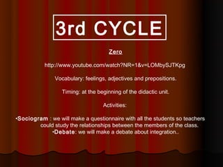 3rd CYCLE
                                      Zero

           http://www.youtube.com/watch?NR=1&v=LOMbySJTKpg

               Vocabulary: feelings, adjectives and prepositions.

                  Timing: at the beginning of the didactic unit.

                                   Activities:

•Sociogram : we will make a questionnaire with all the students so teachers
        could study the relationships between the members of the class.
             •Debate: we will make a debate about integration..
 
