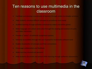 Ten reasons to use multimedia in the
            classroom
•   Facilitate and develop a community of learners through online ice-breaker activities

•   Help students visualize difficult concepts or procedures more easily

•   Scaffold learning through activities enhanced by videos and online games

•   Make language and culture come alive through the viewing and creation of audio
    and video instruction

•   Provide a “menu” of authentic assignment options

•   Enhance accessibility through the use of powerful multimedia software tools

•   Enable visualization of concepts and their connections

•   Encourage collaboration and feedback

•   Make learning situated and personal

•   Help students document and present their learning through authentic assessments
 
