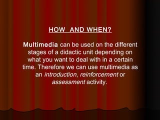 HOW AND WHEN?

Multimedia can be used on the different
  stages of a didactic unit depending on
  what you want to deal with in a certain
time. Therefore we can use multimedia as
     an introduction, reinforcement or
           assessment activity.
 
