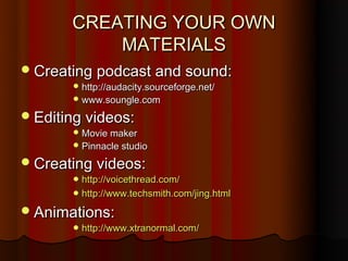 CREATING YOUR OWN
           MATERIALS
 Creating podcast and sound:
        http://audacity.sourceforge.net/
        www.soungle.com

 Editing videos:
        Movie maker
        Pinnacle studio

 Creating videos:
        http://voicethread.com/
        http://www.techsmith.com/jing.html

 Animations:
        http://www.xtranormal.com/
 