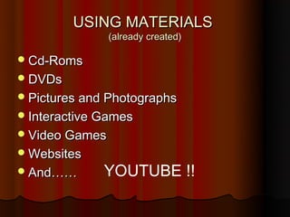 USING MATERIALS
                (already created)

 Cd-Roms
 DVDs
 Pictures and Photographs
 Interactive Games
 Video Games
 Websites
 And……       YOUTUBE !!
 