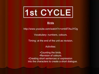 1st CYCLE
                     Birds

http://www.youtube.com/watch?v=omk6TAxJYOg

        Vocabulary: numbers, colours.

   Timing: at the end of the unit as revision.

                   Activities:

              •Counting the birds.
              •Revision of colours.
    •Creating short sentences or expression
   into the characters to create a short dialogue.
 
