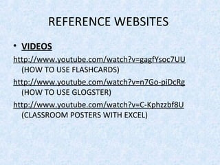 REFERENCE WEBSITES
• VIDEOS
http://www.youtube.com/watch?v=gagfYsoc7UU
  (HOW TO USE FLASHCARDS)
http://www.youtube.com/watch?v=n7Go-piDcRg
  (HOW TO USE GLOGSTER)
http://www.youtube.com/watch?v=C-Kphzzbf8U
  (CLASSROOM POSTERS WITH EXCEL)
 