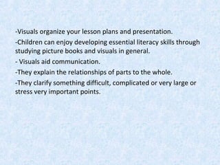 -Visuals organize your lesson plans and presentation.
-Children can enjoy developing essential literacy skills through
studying picture books and visuals in general.
- Visuals aid communication.
-They explain the relationships of parts to the whole.
-They clarify something difficult, complicated or very large or
stress very important points.
 