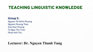 TEACHING LINGUISTIC KNOWLEDGE
Group 5:
Nguyen Thi Minh Phuong
Nguyen Phuong Thao
Dao Hoai Thuong
Ta Ngoc Thu Tram
Pham Anh Thu
Lecturer: Dr. Nguyen Thanh Tung
 