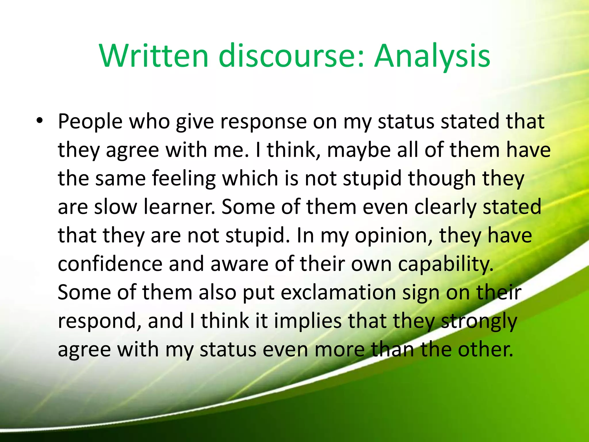 Written discourse: Analysis
• People who give response on my status stated that
they agree with me. I think, maybe all of them have
the same feeling which is not stupid though they
are slow learner. Some of them even clearly stated
that they are not stupid. In my opinion, they have
confidence and aware of their own capability.
Some of them also put exclamation sign on their
respond, and I think it implies that they strongly
agree with my status even more than the other.
 